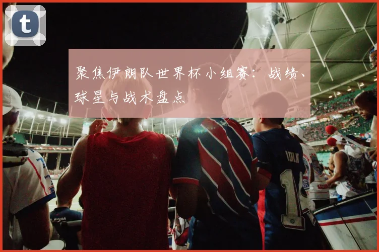 聚焦伊朗队世界杯小组赛：战绩、球星与战术盘点